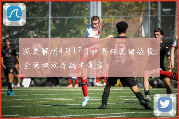 深度解析4月17日世界杯关键战役:全场回放与战术复盘