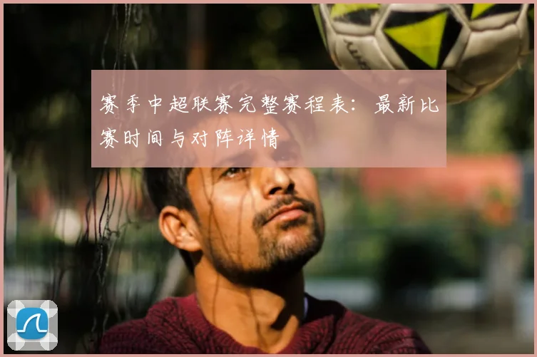 赛季中超联赛完整赛程表:最新比赛时间与对阵详情