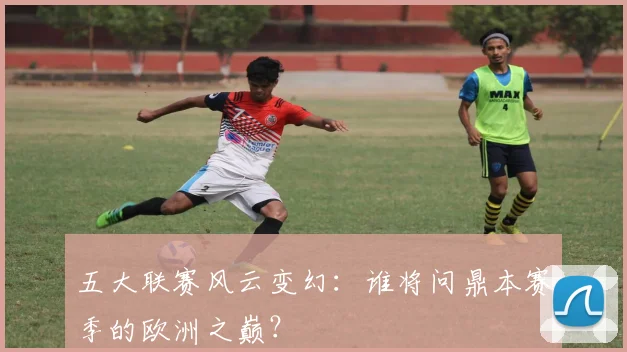 五大联赛风云变幻：谁将问鼎本赛季的欧洲之巅？