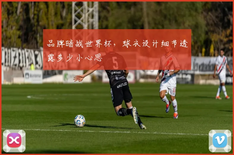 品牌暗战世界杯,球衣设计细节透露多少小心思