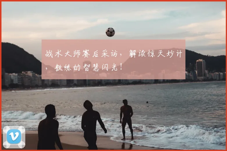 战术大师赛后采访,解读惊天妙计,教练的智慧闪光!