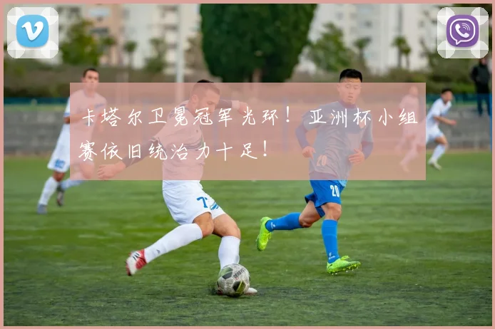 卡塔尔卫冕冠军光环!亚洲杯小组赛依旧统治力十足!