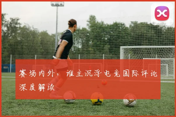 赛场内外，谁主沉浮电竞国际评论深度解读